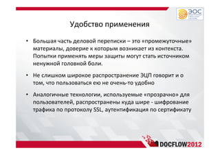 Удобство применения
• Большая часть деловой переписки – это «промежуточные»
материалы, доверие к которым возникает из контекста.
Попытки применять меры защиты могут стать источником
ненужной головной боли.
• Не слишком широкое распространение ЭЦП говорит и о
том, что пользоваться ею не очень-то удобно
• Аналогичные технологии, используемые «прозрачно» для
пользователей, распространены куда шире - шифрование
трафика по протоколу SSL, аутентификация по сертификату
 