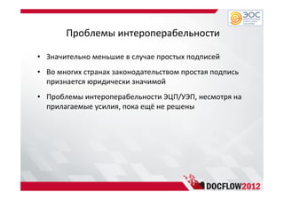 Проблемы интероперабельности
• Значительно меньшие в случае простых подписей
• Во многих странах законодательством простая подпись
признается юридически значимой
• Проблемы интероперабельности ЭЦП/УЭП, несмотря на
прилагаемые усилия, пока ещё не решены
 