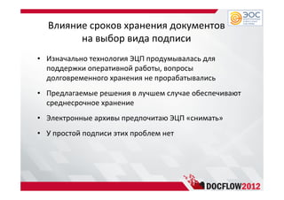 Влияние сроков хранения документов
на выбор вида подписи
• Изначально технология ЭЦП продумывалась для
поддержки оперативной работы, вопросы
долговременного хранения не прорабатывались
• Предлагаемые решения в лучшем случае обеспечивают
среднесрочное хранение
• Электронные архивы предпочитаю ЭЦП «снимать»
• У простой подписи этих проблем нет
 