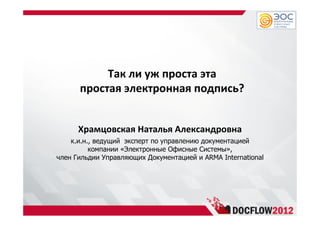 Так ли уж проста эта
простая электронная подпись?
Храмцовская Наталья Александровна
к.и.н., ведущий эксперт по управлению документацией
компании «Электронные Офисные Системы»,
член Гильдии Управляющих Документацией и ARMA International
 