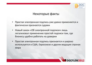 Некоторые факты
• Простая электронная подпись уже давно применяется и
фактически признается судами
• Новый закон «Об электронной подписи» лишь
легализовал применение простой подписи там, где
бизнесу удобно работать на доверии
• Простая электронная подпись признается и широко
используется в США, Евросоюзе и других ведущих странах
мира
 