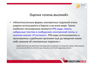 Оценка «очень высокий»
• «Многочисленные формы электронных подписей очень
широко используются в Европе и во всем мире. Тремя
наиболее популярными являются PIN-коды; имена,
набранные текстом в сообщениях электронной почты; и
нажатие иконок «Я согласен». PIN-коды использовались и
признавались судебными органами ещё до введения каких-
либо законов об электронных подписях.»
представительница Британско-ирландской ассоциации по вопросам права, образования
и технологий (British and Irish Law, Education and Technology Association)
 