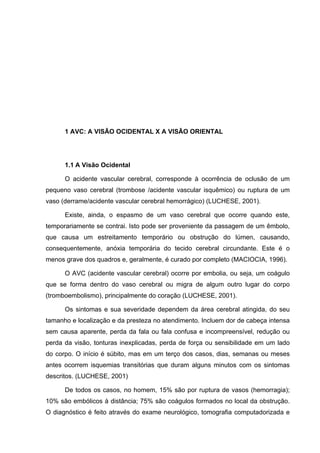 10




      1 AVC: A VISÃO OCIDENTAL X A VISÃO ORIENTAL




      1.1 A Visão Ocidental

      O acidente vascular cerebral, corresponde à ocorrência de oclusão de um
pequeno vaso cerebral (trombose /acidente vascular isquêmico) ou ruptura de um
vaso (derrame/acidente vascular cerebral hemorrágico) (LUCHESE, 2001).

      Existe, ainda, o espasmo de um vaso cerebral que ocorre quando este,
temporariamente se contrai. Isto pode ser proveniente da passagem de um êmbolo,
que causa um estreitamento temporário ou obstrução do lúmen, causando,
consequentemente, anóxia temporária do tecido cerebral circundante. Este é o
menos grave dos quadros e, geralmente, é curado por completo (MACIOCIA, 1996).

      O AVC (acidente vascular cerebral) ocorre por embolia, ou seja, um coágulo
que se forma dentro do vaso cerebral ou migra de algum outro lugar do corpo
(tromboembolismo), principalmente do coração (LUCHESE, 2001).

      Os sintomas e sua severidade dependem da área cerebral atingida, do seu
tamanho e localização e da presteza no atendimento. Incluem dor de cabeça intensa
sem causa aparente, perda da fala ou fala confusa e incompreensível, redução ou
perda da visão, tonturas inexplicadas, perda de força ou sensibilidade em um lado
do corpo. O início é súbito, mas em um terço dos casos, dias, semanas ou meses
antes ocorrem isquemias transitórias que duram alguns minutos com os sintomas
descritos. (LUCHESE, 2001)

      De todos os casos, no homem, 15% são por ruptura de vasos (hemorragia);
10% são embólicos à distância; 75% são coágulos formados no local da obstrução.
O diagnóstico é feito através do exame neurológico, tomografia computadorizada e
 
