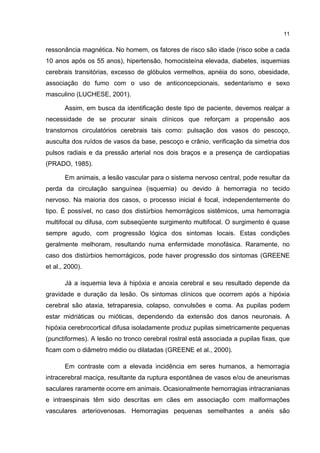 11


ressonância magnética. No homem, os fatores de risco são idade (risco sobe a cada
10 anos após os 55 anos), hipertensão, homocisteína elevada, diabetes, isquemias
cerebrais transitórias, excesso de glóbulos vermelhos, apnéia do sono, obesidade,
associação do fumo com o uso de anticoncepcionais, sedentarismo e sexo
masculino (LUCHESE, 2001).

       Assim, em busca da identificação deste tipo de paciente, devemos realçar a
necessidade de se procurar sinais clínicos que reforçam a propensão aos
transtornos circulatórios cerebrais tais como: pulsação dos vasos do pescoço,
ausculta dos ruídos de vasos da base, pescoço e crânio, verificação da simetria dos
pulsos radiais e da pressão arterial nos dois braços e a presença de cardiopatias
(PRADO, 1985).

       Em animais, a lesão vascular para o sistema nervoso central, pode resultar da
perda da circulação sanguínea (isquemia) ou devido à hemorragia no tecido
nervoso. Na maioria dos casos, o processo inicial é focal, independentemente do
tipo. É possível, no caso dos distúrbios hemorrágicos sistêmicos, uma hemorragia
multifocal ou difusa, com subseqüente surgimento multifocal. O surgimento é quase
sempre agudo, com progressão lógica dos sintomas locais. Estas condições
geralmente melhoram, resultando numa enfermidade monofásica. Raramente, no
caso dos distúrbios hemorrágicos, pode haver progressão dos sintomas (GREENE
et al., 2000).

       Já a isquemia leva à hipóxia e anoxia cerebral e seu resultado depende da
gravidade e duração da lesão. Os sintomas clínicos que ocorrem após a hipóxia
cerebral são ataxia, tetraparesia, colapso, convulsões e coma. As pupilas podem
estar midriáticas ou mióticas, dependendo da extensão dos danos neuronais. A
hipóxia cerebrocortical difusa isoladamente produz pupilas simetricamente pequenas
(punctiformes). A lesão no tronco cerebral rostral está associada a pupilas fixas, que
ficam com o diâmetro médio ou dilatadas (GREENE et al., 2000).

       Em contraste com a elevada incidência em seres humanos, a hemorragia
intracerebral maciça, resultante da ruptura espontânea de vasos e/ou de aneurismas
saculares raramente ocorre em animais. Ocasionalmente hemorragias intracranianas
e intraespinais têm sido descritas em cães em associação com malformações
vasculares arteriovenosas. Hemorragias pequenas semelhantes a anéis são
 