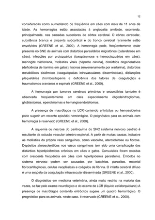 12


consideradas como aumentando de freqüência em cães com mais de 11 anos de
idade. As hemorragias estão associadas à angiopatia amilóide, ocorrendo,
principalmente, nas camadas superiores do córtex cerebral. O córtex cerebelar,
substância branca e cinzenta subcortical e do tronco cerebral raramente estão
envolvidos (GREENE et al., 2000). A hemorragia pode, freqüentemente estar
presente no SNC de animais com distúrbios parasitários migratórios (cuterebrose em
cães), infecções por protozoários (toxoplasmose e hemocitozoários em cães),
meningite bacteriana, moléstias virais (hepatite canina), distúrbios degenerativos
(deficiência de tiamina em gatos), toxinas (envenenamento por warfarina), distúrbios
metabólicos sistêmicos (coagulopatias intravasculares disseminadas), disfunções
plaquetárias (trombocitopenia e deficiência dos fatores de coagulação) e
traumatismos cranianos e espinais (GREENE et al., 2000).

      A hemorragia por tumores cerebrais primários e secundários também é
observada     freqüentemente     em     cães    especialmente      oligodendrogliomas,
glioblastomas, ependimomas e hemangioendoteliomas.

      A presença de macrófagos no LCR contendo eritrócitos ou hemossiderina
pode sugerir um recente episódio hemorrágico. O prognóstico para os animais com
hemorragia é reservado (GREENE et al., 2000).

      A isquemia ou necrose do parênquima do SNC (sistema nervoso central) é
resultante da oclusão vascular cérebro-espinhal. A partir de muitas causas, inclusive
as moléstias do próprio vaso sanguíneo, como vasculite, aterosclerose ou fibrose.
Depósitos ateroscleróticos nos vasos sanguíneos tem sido uma complicação dos
distúrbios hiperlipidêmicos crônicos em cães e gatos. Convulsões foram notadas
com crescente freqüência em cães com hiperlipidemia persistente. Êmbolos no
sistema   nervoso    podem     ser   causados   por   bactérias,   parasitas,   material
fibrocartilaginoso, células neoplásicas e coágulos de fibrina. O infarto cerebral difuso
é uma seqüela da coagulação intravascular disseminada (GREENE et al., 2000).

      O diagnóstico em medicina veterinária, ainda muito restrito na maioria das
vezes, se faz pelo exame neurológico e do exame de LCR (líquido cefalorquidiano) A
presença de macrófagos contendo eritrócitos sugere um quadro hemorrágico. O
prognóstico para os animais, neste caso, é reservado (GREENE et al., 2000).
 