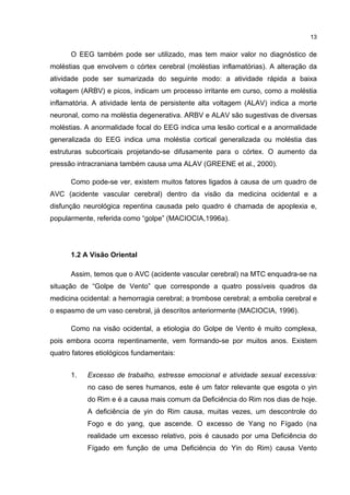 13


      O EEG também pode ser utilizado, mas tem maior valor no diagnóstico de
moléstias que envolvem o córtex cerebral (moléstias inflamatórias). A alteração da
atividade pode ser sumarizada do seguinte modo: a atividade rápida a baixa
voltagem (ARBV) e picos, indicam um processo irritante em curso, como a moléstia
inflamatória. A atividade lenta de persistente alta voltagem (ALAV) indica a morte
neuronal, como na moléstia degenerativa. ARBV e ALAV são sugestivas de diversas
moléstias. A anormalidade focal do EEG indica uma lesão cortical e a anormalidade
generalizada do EEG indica uma moléstia cortical generalizada ou moléstia das
estruturas subcorticais projetando-se difusamente para o córtex. O aumento da
pressão intracraniana também causa uma ALAV (GREENE et al., 2000).

      Como pode-se ver, existem muitos fatores ligados à causa de um quadro de
AVC (acidente vascular cerebral) dentro da visão da medicina ocidental e a
disfunção neurológica repentina causada pelo quadro é chamada de apoplexia e,
popularmente, referida como “golpe” (MACIOCIA,1996a).




      1.2 A Visão Oriental

      Assim, temos que o AVC (acidente vascular cerebral) na MTC enquadra-se na
situação de “Golpe de Vento” que corresponde a quatro possíveis quadros da
medicina ocidental: a hemorragia cerebral; a trombose cerebral; a embolia cerebral e
o espasmo de um vaso cerebral, já descritos anteriormente (MACIOCIA, 1996).

      Como na visão ocidental, a etiologia do Golpe de Vento é muito complexa,
pois embora ocorra repentinamente, vem formando-se por muitos anos. Existem
quatro fatores etiológicos fundamentais:


      1.    Excesso de trabalho, estresse emocional e atividade sexual excessiva:
           no caso de seres humanos, este é um fator relevante que esgota o yin
           do Rim e é a causa mais comum da Deficiência do Rim nos dias de hoje.
           A deficiência de yin do Rim causa, muitas vezes, um descontrole do
           Fogo e do yang, que ascende. O excesso de Yang no Fígado (na
           realidade um excesso relativo, pois é causado por uma Deficiência do
           Fígado em função de uma Deficiência do Yin do Rim) causa Vento
 