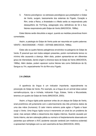 15


      5.   Fatores psicológicos: os estresses psicológicos que predispõem o Golpe
           de Vento, surgem, basicamente dos sistemas do Fígado, Coração e
           Rim, onde a Raiva, a Ansiedade e o Medo serão os responsáveis pelo
           desequilíbrio de Yin/Yang, estagnação e/ou deficiência de Qi e Xue,
           fatores responsáveis pelo Golpe de Vento (MACIOCIA, 1996a).

      Estes fatores serão discutidos a seguir, quando as medidas preventivas forem
comentadas.

      Assim, a patologia do Golpe de Vento pode ser resumida em quatro palavras:
VENTO – MUCOSIDADE – FOGO – ESTASE (MACIOCIA, 1996a).

      Estes são os quatro fatores patogênicos envolvidos na patogenia do Golpe de
Vento. É possível que nem todos estejam presentes, porém normalmente temos no
mínimo três causando a doença. Além disto, podem apresentar-se em diferentes
graus de intensidade, dando origem a diversos tipos de Golpe de Vento (MACIOCIA,
1996a). Além destes, podem aparecer outros fatores tais como Deficiência de Qi,
Sangue ou Yin, especialmente Yin do Rim e/ou Fígado.




      2 A LÍNGUA



      A aparência da língua é um indicador importante, especialmente na
prevenção do Golpe de Vento. Por exemplo, se a língua de um animal idoso estiver
vermelho-púrpura, rija e inchada, indicando Fogo, Estase, Vento e Mucosidade,
teremos um quadro de Golpe de Vento (MACIOCIA, 2003).

      Assim, a língua rígida pode aparecer antes de um ataque de Golpe de Vento,
sinal prodrômico útil juntamente com o adormecimento dos três primeiros dedos de
uma das mãos (humanos). O calor interno extremo pode agitar o Fígado e fazer
surgir o Vento. Uma língua rígida nunca é meramente um sinal de um problema de
canal, mas sempre reflete a desarmonia dos órgãos internos. Quando causado por
Vento Interno, ela tem coloração pálida ou normal e é freqüentemente observada em
pacientes que sofreram o AVC (acidente vascular cerebral) (em medicina ocidental)
e apresentam hemiplegia com ou sem assimetria de face (MACIOCIA, 2003).
 