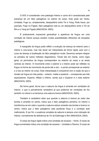 16


      O AVC é considerado uma patologia Interior e como tal é caracterizada pela
presença de um fator patogênico no interior do corpo. Este pode ser Vento,
Umidade, Fogo ou, simplesmente, desequilíbrio entre Yin e Yang. Pode haver, por
exemplo, Fogo no Fígado, fator patogênico real ou um desequilíbrio entre o Yin do
Rim e o Yang do Fígado (MACIOCIA, 2003).

      É praticamente impossível generalizar a aparência da língua em uma
condição de interior porque existem muitas possibilidades diferentes de situações
patológicas.

      A topografia da língua pode refletir a evolução da doença do exterior para o
interior e vice-versa, mas não dever ser interpretada de forma rígida, pois com o
curso da doença a localização do fator patogênico muda. Devemos sempre integrar
os achados de outros métodos diagnósticos. Tendo isto em mente, como regra
geral, os perímetros da língua correspondem ao exterior do corpo e as áreas
centrais ao interior. O movimento entre o exterior e o interior pode ser refletido na
língua na forma de movimento da ponta até a raiz – a ponta corresponde ao exterior
e a raiz ao interior do corpo. Esta interpretação é compatível com a noção de que a
divisão da língua em três partes – anterior, média e posterior – corresponde aos três
aquecedores: Superior, Médio e Inferior, sendo que o Superior é o mais exterior
(MACIOCIA, 2003).

      De forma geral, diz-se que a saburra da língua é amarela em condições do
Interior, o que é parcialmente verdadeiro já que podemos ter condições de frio
também no interior e aí teríamos uma saburra branca (MACIOCIA, 2003).

      Também é verdadeiro dizer que quando a saburra é branca ao redor das
bordas e amarela no centro, indica que o fator patogênico penetrou no interior e
transformou-se em calor e quando a saburra estiver amarela nas bordas e branca no
centro, indica que o fator patogênico está perdendo força e a condição está
melhorando. E por fim, a ausência completa de saburra é sempre uma indicação de
Interior, normalmente de deficiência de Yin do Estômago e Rim (MACIOCIA, 2003).

      O corpo da língua rígido indica uma condição de excesso – Vento. O corpo da
língua aumentado indica uma condição de excesso – Umidade e Fleuma. O corpo da
 
