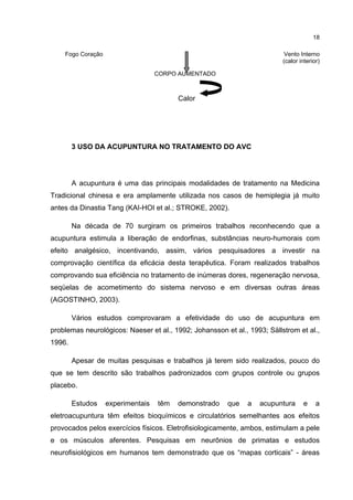 18

    Fogo Coração                                                           Vento Interno
                                                                          (calor interior)

                                   CORPO AUMENTADO



                                         Calor




        3 USO DA ACUPUNTURA NO TRATAMENTO DO AVC




        A acupuntura é uma das principais modalidades de tratamento na Medicina
Tradicional chinesa e era amplamente utilizada nos casos de hemiplegia já muito
antes da Dinastia Tang (KAI-HOI et al.; STROKE, 2002).

        Na década de 70 surgiram os primeiros trabalhos reconhecendo que a
acupuntura estimula a liberação de endorfinas, substâncias neuro-humorais com
efeito analgésico, incentivando, assim, vários pesquisadores a investir na
comprovação científica da eficácia desta terapêutica. Foram realizados trabalhos
comprovando sua eficiência no tratamento de inúmeras dores, regeneração nervosa,
seqüelas de acometimento do sistema nervoso e em diversas outras áreas
(AGOSTINHO, 2003).

        Vários estudos comprovaram a efetividade do uso de acupuntura em
problemas neurológicos: Naeser et al., 1992; Johansson et al., 1993; Sällstrom et al.,
1996.

        Apesar de muitas pesquisas e trabalhos já terem sido realizados, pouco do
que se tem descrito são trabalhos padronizados com grupos controle ou grupos
placebo.

        Estudos    experimentais   têm   demonstrado    que   a   acupuntura      e     a
eletroacupuntura têm efeitos bioquímicos e circulatórios semelhantes aos efeitos
provocados pelos exercícios físicos. Eletrofisiologicamente, ambos, estimulam a pele
e os músculos aferentes. Pesquisas em neurônios de primatas e estudos
neurofisiológicos em humanos tem demonstrado que os “mapas corticais” - áreas
 