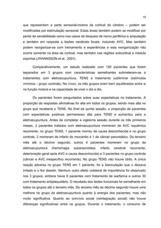 19


que representam a parte sensorial-motora da cortical do cérebro – podem ser
modificadas por estimulação sensorial. Estas áreas também podem se modificar por
perda da sensibilidade como nos casos de bloqueio de nervo periférico e amputação
e também em resposta a lesões cerebrais focais, incluindo AVC. Mas também
podem reorganizar-se com treinamento e experiências e esta reorganização não
ocorre somente na área da cortical, mas também nas regiões subcortical e medula
espinhal (JOHANSSON et al., 2001).

      Comparativamente, um estudo realizado com 150 pacientes que foram
separados em 3 grupos com características semelhantes submeteram-se a
tratamentos com eletroacupuntura, TENS e tratamento subliminar (estímulos
mínimos - grupo controle). No início, os três grupos eram bem equilibrados entre si
na função motora e na capacidade de viver o dia a dia.

      Os pacientes foram perguntados sobre suas expectativas no tratamento. A
proporção de respostas afirmativas foi alta em todos os grupos, sendo mais alta no
grupo que receberia o TENS. No final da quinta sessão, a proporção de pacientes
com expectativas positivas permaneceu alta para TENS e aumentou para a
eletroacupuntura. Antes de completar a vigésima sessão durante os três primeiros
meses, 2 pacientes tratados com eletroacupuntura morreram de AVC isquêmico
recorrente, no grupo TENS, 1 paciente morreu de causa desconhecida e no grupo
controle, 2 morreram de infarto do miocárdio e 1 de câncer pancreático. Do terceiro
mês até o décimo segundo, outros 4 pacientes morreram no grupo da
eletroacupuntura   (hemorragia     subaracnóidea,    infarto   cerebral   recorrente,
deterioração geral após AVC e causa desconhecida) e 3 pacientes no grupo controle
(câncer e AVC inespecífico recorrente). No grupo TENS não houve óbito. A única
reação adversa no grupo TENS em 1 paciente, foi a fasciculação que o deixava
irritado e o fez desistir. Nenhum outro efeito colateral de importância foi observado
nos 3 grupos, embora havia 6 pacientes com tratamento de warfarina e outros 30
com tratamento antiplaquetário. O resultado dos testes funcionais foi semelhante em
todos os grupos até o terceiro mês. Do terceiro mês ao décimo segundo houve uma
melhora no grupo da eletroacupuntura quanto à energia dos pacientes, mas não
muito significativa. Quanto ao convívio social (reintegração social) não houve
diferenças significativas entre os grupos. Durante o tratamento, o consumo de
 