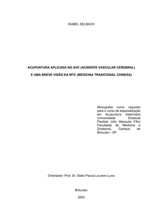 ISABEL SELBACH




ACUPUNTURA APLICADA NO AVC (ACIDENTE VASCULAR CEREBRAL)

 E UMA BREVE VISÃO DA MTC (MEDICINA TRADICIONAL CHINESA)




                                             Monografia como requisito
                                             para o curso de especialização
                                             em Acupuntura Veterinária
                                             Universidade         Estadual
                                             Paulista Júlio Mesquita Filho
                                             Faculdade de Medicina e
                                             Zootecnia,     Campus       de
                                             Botucatu - SP




          Orientador: Prof. Dr. Stelio Pacca Loureiro Luna



                             Botucatu

                               2003
 