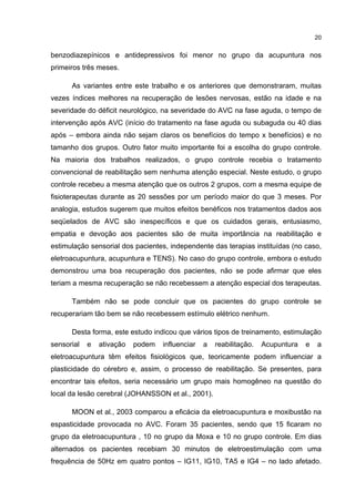 20


benzodiazepínicos e antidepressivos foi menor no grupo da acupuntura nos
primeiros três meses.

      As variantes entre este trabalho e os anteriores que demonstraram, muitas
vezes índices melhores na recuperação de lesões nervosas, estão na idade e na
severidade do déficit neurológico, na severidade do AVC na fase aguda, o tempo de
intervenção após AVC (início do tratamento na fase aguda ou subaguda ou 40 dias
após – embora ainda não sejam claros os benefícios do tempo x benefícios) e no
tamanho dos grupos. Outro fator muito importante foi a escolha do grupo controle.
Na maioria dos trabalhos realizados, o grupo controle recebia o tratamento
convencional de reabilitação sem nenhuma atenção especial. Neste estudo, o grupo
controle recebeu a mesma atenção que os outros 2 grupos, com a mesma equipe de
fisioterapeutas durante as 20 sessões por um período maior do que 3 meses. Por
analogia, estudos sugerem que muitos efeitos benéficos nos tratamentos dados aos
seqüelados de AVC são inespecíficos e que os cuidados gerais, entusiasmo,
empatia e devoção aos pacientes são de muita importância na reabilitação e
estimulação sensorial dos pacientes, independente das terapias instituídas (no caso,
eletroacupuntura, acupuntura e TENS). No caso do grupo controle, embora o estudo
demonstrou uma boa recuperação dos pacientes, não se pode afirmar que eles
teriam a mesma recuperação se não recebessem a atenção especial dos terapeutas.

      Também não se pode concluir que os pacientes do grupo controle se
recuperariam tão bem se não recebessem estímulo elétrico nenhum.

      Desta forma, este estudo indicou que vários tipos de treinamento, estimulação
sensorial   e   ativação   podem   influenciar   a   reabilitação.   Acupuntura   e   a
eletroacupuntura têm efeitos fisiológicos que, teoricamente podem influenciar a
plasticidade do cérebro e, assim, o processo de reabilitação. Se presentes, para
encontrar tais efeitos, seria necessário um grupo mais homogêneo na questão do
local da lesão cerebral (JOHANSSON et al., 2001).

      MOON et al., 2003 comparou a eficácia da eletroacupuntura e moxibustão na
espasticidade provocada no AVC. Foram 35 pacientes, sendo que 15 ficaram no
grupo da eletroacupuntura , 10 no grupo da Moxa e 10 no grupo controle. Em dias
alternados os pacientes recebiam 30 minutos de eletroestimulação com uma
frequência de 50Hz em quatro pontos – IG11, IG10, TA5 e IG4 – no lado afetado.
 