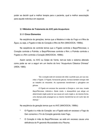 22


poder se decidir qual a melhor terapia para o paciente, qual a melhor associação
para aquele indivíduo em especial.




      3.1 Métodos de Tratamento do AVC pela Acupuntura

      3.1.1 Cinco Elementos

      Na seqüência de gerações, temos que a Madeira é mãe do Fogo e é filha da
Água, ou seja, o Fígado é mãe do Coração e filho do Rim (MACIOCIA, 1996b).

      Na seqüência de controle temos que o Fígado controla o Baço/Pâncreas; o
Coração controla o Pulmão; o Baço/Pâncreas controla o Rim; o Pulmão controla o
Fígado e o Rim controla o Coração (MACIOCIA, 1996b).

      Assim sendo, no AVC ou Golpe de Vento, tem-se todo o sistema alterado
como pode se ver a seguir em um trecho do livro “Acupuntura Clássica Chinesa”
(WEN, 1985):



                               “Se o coração está em excesso ele inibe o pulmão que, por sua vez,
                    inibe o Fígado. O Fígado, fornecendo glicose, fornece também energia vital
                    ao trabalho do miocárdio. As suprarenais transformam o glicogênio em
                    glicose.
                               O Fígado em excesso faz ascender a Energia e, com isso, invade
                    Baço/Pâncreas, inibindo-o. Deste modo, o desequilíbrio que atinge um
                    determinado órgão pode ter sua causa em outro órgão e, da mesma forma,
                    uma doença pode propagar-se ou mesmo transformar-se em outro tipo de
                    doença.”


      Na seqüência da geração temos que no AVC (MACIOCIA, 1996b):

      *    O Fígado é a mãe do Coração: se o Fígado está em excesso o Fogo do
           Gan consome o Yin do Coração gerando mais Fogo.

      *    O Coração é mãe do Baço/Pâncreas: se está em excesso causa uma
           deficiência do Pi gerando Mucosidade e/ou Fleuma.
 