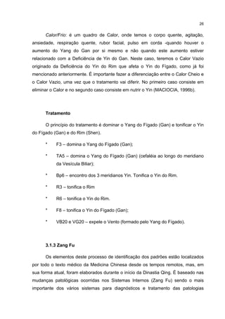 26


      Calor/Frio: é um quadro de Calor, onde temos o corpo quente, agitação,
ansiedade, respiração quente, rubor facial, pulso em corda -quando houver o
aumento do Yang do Gan por si mesmo e não quando este aumento estiver
relacionado com a Deficiência de Yin do Gan. Neste caso, teremos o Calor Vazio
originado da Deficiência do Yin do Rim que afeta o Yin do Fígado, como já foi
mencionado anteriormente. É importante fazer a diferenciação entre o Calor Cheio e
o Calor Vazio, uma vez que o tratamento vai diferir. No primeiro caso consiste em
eliminar o Calor e no segundo caso consiste em nutrir o Yin (MACIOCIA, 1996b).




      Tratamento

      O princípio do tratamento é dominar o Yang do Fígado (Gan) e tonificar o Yin
do Fígado (Gan) e do Rim (Shen).

      *    F3 – domina o Yang do Fígado (Gan);

      *    TA5 – domina o Yang do Fígado (Gan) (cefaléia ao longo do meridiano
           da Vesícula Biliar);

      *    Bp6 – encontro dos 3 meridianos Yin. Tonifica o Yin do Rim.

      *    R3 – tonifica o Rim

      *    R6 – tonifica o Yin do Rim.

      *    F8 – tonifica o Yin do Fígado (Gan);

      *    VB20 e VG20 – expele o Vento (formado pelo Yang do Fígado).




      3.1.3 Zang Fu

      Os elementos deste processo de identificação dos padrões estão localizados
por todo o texto médico da Medicina Chinesa desde os tempos remotos, mas, em
sua forma atual, foram elaborados durante o início da Dinastia Qing. É baseado nas
mudanças patológicas ocorridas nos Sistemas Internos (Zang Fu) sendo o mais
importante dos vários sistemas para diagnósticos e tratamento das patologias
 