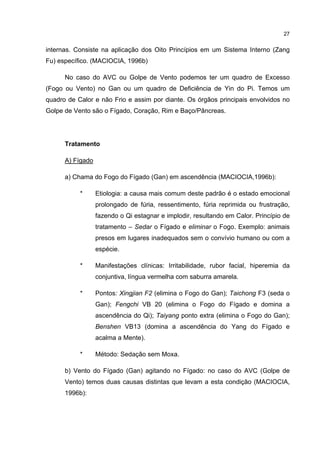 27


internas. Consiste na aplicação dos Oito Princípios em um Sistema Interno (Zang
Fu) específico. (MACIOCIA, 1996b)

      No caso do AVC ou Golpe de Vento podemos ter um quadro de Excesso
(Fogo ou Vento) no Gan ou um quadro de Deficiência de Yin do Pi. Temos um
quadro de Calor e não Frio e assim por diante. Os órgãos principais envolvidos no
Golpe de Vento são o Fígado, Coração, Rim e Baço/Pâncreas.




      Tratamento

      A) Fígado

      a) Chama do Fogo do Fígado (Gan) em ascendência (MACIOCIA,1996b):

           *      Etiologia: a causa mais comum deste padrão é o estado emocional
                  prolongado de fúria, ressentimento, fúria reprimida ou frustração,
                  fazendo o Qi estagnar e implodir, resultando em Calor. Princípio de
                  tratamento – Sedar o Fígado e eliminar o Fogo. Exemplo: animais
                  presos em lugares inadequados sem o convívio humano ou com a
                  espécie.

           *      Manifestações clínicas: Irritabilidade, rubor facial, hiperemia da
                  conjuntiva, língua vermelha com saburra amarela.

           *      Pontos: Xingjian F2 (elimina o Fogo do Gan); Taichong F3 (seda o
                  Gan); Fengchi VB 20 (elimina o Fogo do Fígado e domina a
                  ascendência do Qi); Taiyang ponto extra (elimina o Fogo do Gan);
                  Benshen VB13 (domina a ascendência do Yang do Fígado e
                  acalma a Mente).

           *      Método: Sedação sem Moxa.

      b) Vento do Fígado (Gan) agitando no Fígado: no caso do AVC (Golpe de
      Vento) temos duas causas distintas que levam a esta condição (MACIOCIA,
      1996b):
 
