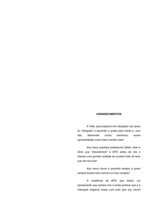 AGRADECIMENTOS



        À Vida, que preparou-me situações nas quais
fui “obrigada” a aprender a andar para frente e, com
isto,   desvendar        novos   caminhos,     novas
oportunidades como esta e tantas mais!

        Aos meus queridos professores Stelio, Jean e
Diniz que “descobriram” a MTC antes de nós e
tiveram uma grande vontade de mostrar tudo de bom
que ela nos traz!

        Aos meus novos e queridos amigos a quem
sempre levarei com carinho no meu coração!

        À   existência   da   MTC   que   traduz   um
pensamento que sempre tive e tentei praticar que é a
interação inegável nossa com tudo que nos cerca!
 