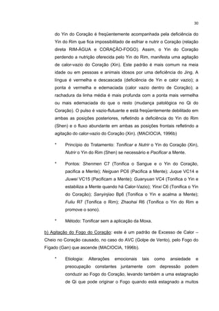 30


    do Yin do Coração é freqüentemente acompanhada pela deficiência do
    Yin do Rim que fica impossibilitado de esfriar e nutrir o Coração (relação
    direta RIM-ÁGUA e CORAÇÃO-FOGO). Assim, o Yin do Coração
    perdendo a nutrição oferecida pelo Yin do Rim, manifesta uma agitação
    de calor-vazio do Coração (Xin). Este padrão é mais comum na meia
    idade ou em pessoas e animais idosos por uma deficiência do Jing. A
    língua é vermelha e descascada (deficiência de Yin e calor vazio); a
    ponta é vermelha e edemaciada (calor vazio dentro de Coração); a
    rachadura da linha média é mais profunda com a ponta mais vermelha
    ou mais edemaciada do que o resto (mudança patológica no Qi do
    Coração). O pulso é vazio-flutuante e está freqüentemente debilitado em
    ambas as posições posteriores, refletindo a deficiência do Yin do Rim
    (Shen) e o fluxo abundante em ambas as posições frontais refletindo a
    agitação do calor-vazio do Coração (Xin). (MACIOCIA, 1996b)

    *    Princípio do Tratamento: Tonificar e Nutrir o Yin do Coração (Xin),
         Nutrir o Yin do Rim (Shen) se necessário e Pacificar a Mente.

    *    Pontos: Shenmen C7 (Tonifica o Sangue e o Yin do Coração,
         pacifica a Mente); Neiguan PC6 (Pacifica a Mente); Juque VC14 e
         Jiuwei VC15 (Pacificam a Mente); Guanyuan VC4 (Tonifica o Yin e
         estabiliza a Mente quando há Calor-Vazio); Yinxi C6 (Tonifica o Yin
         do Coração); Sanyinjiao Bp6 (Tonifica o Yin e acalma a Mente);
         Fuliu R7 (Tonifica o Rim); Zhaohai R6 (Tonifica o Yin do Rim e
         promove o sono).

    *    Método: Tonificar sem a aplicação da Moxa.

b) Agitação do Fogo do Coração: este é um padrão de Excesso de Calor –
Cheio no Coração causado, no caso do AVC (Golpe de Vento), pelo Fogo do
Fígado (Gan) que ascende (MACIOCIA, 1996b).

    *    Etiologia:   Alterações   emocionais    tais   como   ansiedade    e
         preocupação constantes juntamente com depressão podem
         conduzir ao Fogo do Coração, levando também a uma estagnação
         de Qi que pode originar o Fogo quando está estagnado a muitos
 