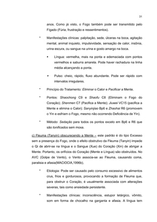 31


          anos. Como já visto, o Fogo também pode ser transmitido pelo
          Fígado (Fúria, frustração e ressentimentos).

     *    Manifestações clínicas: palpitação, sede, úlceras na boca, agitação
          mental, animal inquieto, impulsividade, sensação de calor, insônia,
          urina escura, ou sangue na urina e gosto amargo na boca.

               Língua: vermelha, mais na ponta e edemaciada com pontos
               vermelhos e saburra amarela. Pode haver rachadura na linha
               média alcançando a ponta.

               Pulso: cheio, rápido, fluxo abundante. Pode ser rápido com
               intervalos irregulares.

     *    Princípio do Tratamento: Eliminar o Calor e Pacificar a Mente.

     *    Pontos: Shaochong C9 e Shaofu C8 (Eliminam o Fogo do
          Coração); Shenmen C7 (Pacifica a Mente); Jiuwei VC15 (pacifica a
          Mente e elimina o Calor); Sanyinjiao Bp6 e Zhaohai R6 (promovem
          o Yin e esfriam o Fogo, mesmo não ocorrendo Deficiência de Yin).

     *    Método: Sedação para todos os pontos exceto em Bp6 e R6 que
          são tonificados sem moxa.

c) Fleuma (Tanyin) obscurecendo a Mente – este padrão é do tipo Excesso
sem a presença do Fogo, onde o efeito obstrutivo da Fleuma (Tanyin) impede
o Qi de abrir-se na língua e o Sangue (Xue) do Coração (Xin) de abrigar a
Mente. Portanto, os orifícios do Coração (Mente e Língua) são obstruídos. No
AVC (Golpe de Vento), o Vento associa-se ao Fleuma, causando coma,
paralisia e afasia(MACIOCIA,1996b).

     *    Etiologia: Pode ser causado pelo consumo excessivo de alimentos
          crus, frios e gordurosos, provocando a formação de Fleuma que,
          para obstruir o Coração, é usualmente associada com alterações
          severas, tais como ansiedade persistente.

     *    Manifestações clínicas: inconsciência, estupor letárgico, vômito,
          som em forma de chocalho na garganta e afasia. A língua tem
 