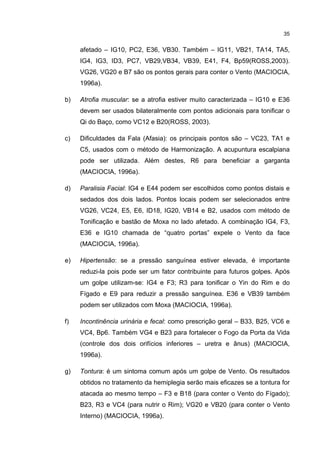 35


     afetado – IG10, PC2, E36, VB30. Também – IG11, VB21, TA14, TA5,
     IG4, IG3, ID3, PC7, VB29,VB34, VB39, E41, F4, Bp59(ROSS,2003).
     VG26, VG20 e B7 são os pontos gerais para conter o Vento (MACIOCIA,
     1996a).

b)   Atrofia muscular: se a atrofia estiver muito caracterizada – IG10 e E36
     devem ser usados bilateralmente com pontos adicionais para tonificar o
     Qi do Baço, como VC12 e B20(ROSS, 2003).

c)   Dificuldades da Fala (Afasia): os principais pontos são – VC23, TA1 e
     C5, usados com o método de Harmonização. A acupuntura escalpiana
     pode ser utilizada. Além destes, R6 para beneficiar a garganta
     (MACIOCIA, 1996a).

d)   Paralisia Facial: IG4 e E44 podem ser escolhidos como pontos distais e
     sedados dos dois lados. Pontos locais podem ser selecionados entre
     VG26, VC24, E5, E6, ID18, IG20, VB14 e B2, usados com método de
     Tonificação e bastão de Moxa no lado afetado. A combinação IG4, F3,
     E36 e IG10 chamada de “quatro portas” expele o Vento da face
     (MACIOCIA, 1996a).

e)   Hipertensão: se a pressão sanguínea estiver elevada, é importante
     reduzi-la pois pode ser um fator contribuinte para futuros golpes. Após
     um golpe utilizam-se: IG4 e F3; R3 para tonificar o Yin do Rim e do
     Fígado e E9 para reduzir a pressão sanguínea. E36 e VB39 também
     podem ser utilizados com Moxa (MACIOCIA, 1996a).

f)   Incontinência urinária e fecal: como prescrição geral – B33, B25, VC6 e
     VC4, Bp6. Também VG4 e B23 para fortalecer o Fogo da Porta da Vida
     (controle dos dois orifícios inferiores – uretra e ânus) (MACIOCIA,
     1996a).

g)   Tontura: é um sintoma comum após um golpe de Vento. Os resultados
     obtidos no tratamento da hemiplegia serão mais eficazes se a tontura for
     atacada ao mesmo tempo – F3 e B18 (para conter o Vento do Fígado);
     B23, R3 e VC4 (para nutrir o Rim); VG20 e VB20 (para conter o Vento
     Interno) (MACIOCIA, 1996a).
 