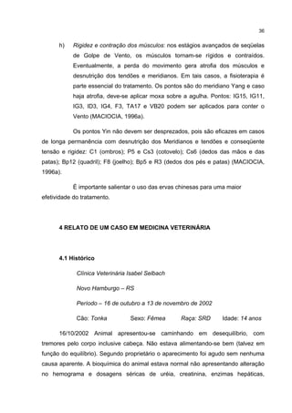 36


      h)   Rigidez e contração dos músculos: nos estágios avançados de seqüelas
           de Golpe de Vento, os músculos tornam-se rígidos e contraídos.
           Eventualmente, a perda do movimento gera atrofia dos músculos e
           desnutrição dos tendões e meridianos. Em tais casos, a fisioterapia é
           parte essencial do tratamento. Os pontos são do meridiano Yang e caso
           haja atrofia, deve-se aplicar moxa sobre a agulha. Pontos: IG15, IG11,
           IG3, ID3, IG4, F3, TA17 e VB20 podem ser aplicados para conter o
           Vento (MACIOCIA, 1996a).

           Os pontos Yin não devem ser desprezados, pois são eficazes em casos
de longa permanência com desnutrição dos Meridianos e tendões e conseqüente
tensão e rigidez: C1 (ombros); P5 e Cs3 (cotovelo); Cs6 (dedos das mãos e das
patas); Bp12 (quadril); F8 (joelho); Bp5 e R3 (dedos dos pés e patas) (MACIOCIA,
1996a).

           É importante salientar o uso das ervas chinesas para uma maior
efetividade do tratamento.




      4 RELATO DE UM CASO EM MEDICINA VETERINÁRIA




      4.1 Histórico

             Clínica Veterinária Isabel Selbach

             Novo Hamburgo – RS

             Período – 16 de outubro a 13 de novembro de 2002

             Cão: Tonka          Sexo: Fêmea      Raça: SRD       Idade: 14 anos

      16/10/2002 Animal apresentou-se caminhando em desequilíbrio, com
tremores pelo corpo inclusive cabeça. Não estava alimentando-se bem (talvez em
função do equilíbrio). Segundo proprietário o aparecimento foi agudo sem nenhuma
causa aparente. A bioquímica do animal estava normal não apresentando alteração
no hemograma e dosagens séricas de uréia, creatinina, enzimas hepáticas,
 
