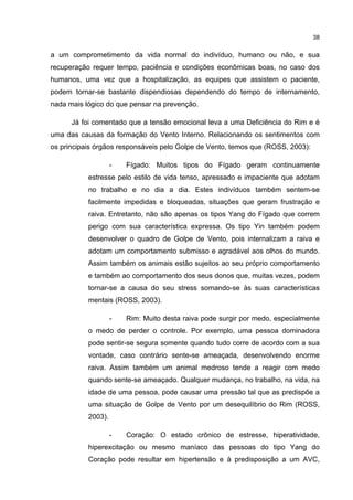 38


a um comprometimento da vida normal do indivíduo, humano ou não, e sua
recuperação requer tempo, paciência e condições econômicas boas, no caso dos
humanos, uma vez que a hospitalização, as equipes que assistem o paciente,
podem tornar-se bastante dispendiosas dependendo do tempo de internamento,
nada mais lógico do que pensar na prevenção.

      Já foi comentado que a tensão emocional leva a uma Deficiência do Rim e é
uma das causas da formação do Vento Interno. Relacionando os sentimentos com
os principais órgãos responsáveis pelo Golpe de Vento, temos que (ROSS, 2003):

                    -   Fígado: Muitos tipos do Fígado geram continuamente
           estresse pelo estilo de vida tenso, apressado e impaciente que adotam
           no trabalho e no dia a dia. Estes indivíduos também sentem-se
           facilmente impedidas e bloqueadas, situações que geram frustração e
           raiva. Entretanto, não são apenas os tipos Yang do Fígado que correm
           perigo com sua característica expressa. Os tipo Yin também podem
           desenvolver o quadro de Golpe de Vento, pois internalizam a raiva e
           adotam um comportamento submisso e agradável aos olhos do mundo.
           Assim também os animais estão sujeitos ao seu próprio comportamento
           e também ao comportamento dos seus donos que, muitas vezes, podem
           tornar-se a causa do seu stress somando-se às suas características
           mentais (ROSS, 2003).

                    -   Rim: Muito desta raiva pode surgir por medo, especialmente
           o medo de perder o controle. Por exemplo, uma pessoa dominadora
           pode sentir-se segura somente quando tudo corre de acordo com a sua
           vontade, caso contrário sente-se ameaçada, desenvolvendo enorme
           raiva. Assim também um animal medroso tende a reagir com medo
           quando sente-se ameaçado. Qualquer mudança, no trabalho, na vida, na
           idade de uma pessoa, pode causar uma pressão tal que as predispõe a
           uma situação de Golpe de Vento por um desequilíbrio do Rim (ROSS,
           2003).

                    -   Coração: O estado crônico de estresse, hiperatividade,
           hiperexcitação ou mesmo maníaco das pessoas do tipo Yang do
           Coração pode resultar em hipertensão e à predisposição a um AVC,
 