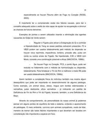 39


            especialmente se houver Fleuma além de Fogo no Coração (ROSS,
            2003).

        É importante ter a compreensão exata dos fatores causais, para dar o
conselho adequado sobre o estilo de vida capaz de ajudar na recuperação e diminuir
as chances de futuros derrames.

        Exemplos de pontos a serem utilizados visando a eliminação dos agentes
causantes do Golpe de Vento seriam:

                     -   Regular o Fígado para aliviar a Estagnação do Qi e controlar
            a Hiperatividade do Yang se esses padrões estiverem presentes. F3 e
            VB20 podem ser usados bilateralmente pelo método de dispersão se
            houver raiva reprimida, impaciência, tonteira, pressão alta, pulso em
            corda ou outros sinais de Fígado. Na hipertensão, E36 e VB39 com
            Moxa, consiste uma combinação possível e eficaz (MACIOCIA, 1996b).

                     -   Se houver Fogo no Coração, PC3, o ponto Água, pode ser
            incluído no tratamento com o método de harmonização ou dispersão,
            bilateralmente. Para fortalecer o Yin do Rim e melhorar o medo R6 pode
            ser usado bilateralmente (MACIOCIA, 1996b).

        Assim também a compleição física do indivíduo também nos mostra algum
desequilíbrio que pode ser importante no desenvolvimento de alguma patologia.
Como exemplo, um animal idoso, obeso, língua com bordas edemaciadas e
vermelhas, pulso deslizante, olhos vermelhos – já indicando um padrão de
Deficiência de Yin do Rim e Yin do Fígado, levando, também, a uma Deficiência do
Baço.

        Através do comportamento, da personalidade do nosso animal já podemos
pensar em alguns pontos de equilíbrio de todo o sistema, evitando o aparecimento
de patologias. O meio ambiente, convívio com animais compatíveis, modo de lidar,
maneira de treinar são todos fatores importantes e que deveriam ser levados em
consideração não importando a espécie em foco.
 