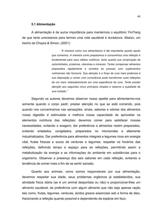 40


      5.1 Alimentação

      A alimentação é de suma importância para mantermos o equilíbrio Yin/Yang
de que tanto precisamos para termos uma vida saudável e duradoura. Abaixo, um
trecho de Chopra & Simon, (2001):

                             “A maneira como nos alimentamos é tão importante quanto aquilo
                     que comemos. A maneira como preparamos e consumimos uma refeição é
                     fundamental para seus efeitos nutritivos, tanto quanto sua composição de
                     carbohidratos, proteínas, vitaminas e minerais. Tentar compensar alimentos
                     preparados rapidamente e comidos às pressas com suplementos
                     nutricionais não funciona. Sua atenção é a força de cura mais poderosa à
                     sua disposição e comer com consciência pode transformar suas refeições
                     de um mero reabastecimento em uma experiência de cura. Tente prestar
                     atenção aos seguintes cinco princípios simples e observe a qualidade de
                     sua nutrição.”

      Segundo os autores devemos observar nosso apetite para alimentarmo-nos
somente quando o corpo pedir; prestar atenção no que se está comendo, pois
quando nos concentramos nas sensações, sinais, sabores e odores dos alimentos
nossa digestão é estimulada e melhora nossa capacidade de aproveitar os
elementos nutritivos das refeições; devemos comer para satisfazer nossas
necessidades, evitando o exagero; dar preferência a alimentos recém preparados,
evitando   enlatados,   congelados,     preparados       no   microondas       e   altamente
industrializados. Dar preferência para alimentos integrais e legumes ricos em energia
vital, frutas frescas e sucos de verduras e legumes; respeitar os horários das
refeições, definindo tempo e espaço para as refeições, permitindo assim a
metabolização da energia e as informações do ambiente em substâncias para o
organismo. Observar a presença dos seis sabores em cada refeição, evitando a
tendência de comer mais a fim de se sentir saciado.

      Quanto aos animais, como somos responsáveis por sua alimentação,
devemos respeitar sua idade, seus problemas orgânicos já estabelecidos, sua
atividade física diária (se é um animal desportista ou não) e proporcionar-lhes um
alimento saudável, de preferência com algum alimento que não seja apenas ração
tais como, frutas, legumes, verduras, ácidos graxos essenciais sob a forma de óleo,
fracionando a refeição quando possível e dependendo da espécie em foco.
 