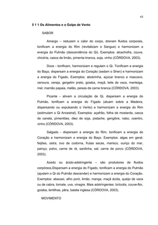 43


5 1 1 Os Alimentos e o Golpe de Vento

      SABOR

            Amargo – reduzem o calor do corpo, drenam fluidos corporais,
   tonificam a energia do Rim (revitalizam o Sangue) e harmonizam a
   energia do Pulmão (descendência do Qi). Exemplos: alcachofra, couve,
   chicória, casca de limão, pimenta branca, soja, vinho (CÓRDOVA, 2003).

            Doce - tonificam, harmonizam e regulam o Qi. Tonificam a energia
   do Baço, dispersam a energia do Coração (sedam o Shen) e harmonizam
   a energia do Fígado. Exemplos: abobrinha, açúcar branco e mascavo,
   cenoura, cereja, gergelim preto, goiaba, maçã, leite de vaca, manteiga,
   mel, mamão papaia, melão, peixes de carne branca (CÓRDOVA, 2003).

            Picante - ativam a circulação de Qi, dispersam a energia do
   Pulmão, tonificam a energia do Fígado (atuam sobre a Madeira,
   dispersando ou expulsando o Vento) e harmonizam a energia do Rim
   (estimulam o Qi Ancestral). Exemplos: açafrão, folha de mostarda, casca
   de canela, pimentões, óleo de soja, pistache, gengibre, nabo, coentro,
   vinho (CÓRDOVA, 2003).

            Salgado - dispersam a energia do Rim, tonificam a energia do
   Coração e harmonizam a energia do Baço. Exemplos: algas em geral,
   feijões, ostra, ovo de codorna, frutas secas, marisco, ouriço do mar,
   painço, polvo, carne de rã, sardinha, sal, carne de porco (CÓRDOVA,
   2003).

            Azedo   ou   ácido-adstringente   –   são   produtores   de   fluidos
   corpóreos.Dispersam a energia do Fígado, tonificam a energia do Pulmão
   (ajudam o Qi do Pulmão descender) e harmonizam a energia do Coração.
   Exemplos: abacaxi, alho poró, limão, manga, maçã ácida, queijo de vaca
   ou de cabra, tomate, uva, vinagre. Mais adstringentes: brócolis, couve-flor,
   goiaba, lentilhas, pêra, batata inglesa (CÓRDOVA, 2003).

     MOVIMENTO
 