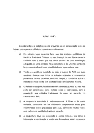 45




                                  CONCLUSÃO




      Considerando-se o trabalho exposto e levando-se em consideração todos os
fatores que regem o equilíbrio do organismo conclui-se que:

      a)   Em primeiro lugar devemos fazer uso das medidas profiláticas da
           Medicina Tradicional Chinesa, ou seja, interagir de uma forma natural e
           saudável com o meio que nos cerca através de uma alimentação
           adequada, de uma atividade física condizente e de um meio ambiente
           limpo e saudável dentro das possibilidades do lugar onde se vive.

      b)   Tendo-se o problema instalado, ou seja, o quadro do AVC com suas
           seqüelas, deve-se usar todos os métodos avaliados e considerados
           proveitosos para os pacientes, tendo-se, sempre, o cuidado de aplicar o
           método que mais condiz com o estado físico e emocional do mesmo.

      c)   O método da acupuntura associada com a eletroacupuntura ou não, não
           pode ser considerada como método único e padronizado, sem a
           associação aos métodos tradicionais de apoio ao paciente, no
           tratamento do AVC.

      d)   A acupuntura associada à eletroacupuntura, à Moxa e às ervas
           chinesas, constitui-se em um tratamento complementar eficaz para
           determinadas lesões provocadas pelo AVC, conferindo, muitas vezes,
           uma melhora na qualidade de vida do paciente.

      e)   A acupuntura deve ser associada a outros métodos tais como a
           fisioterapia, a psicoterapia, a ludoterapia, firmando-se assim, como uma
 