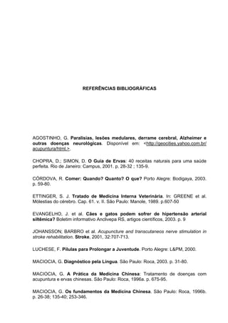 47




                      REFERÊNCIAS BIBLIOGRÁFICAS




AGOSTINHO, G. Paralisias, lesões medulares, derrame cerebral, Alzheimer e
outras doenças neurológicas. Disponível em: <http://geocities.yahoo.com.br/
acupuntura/html.>.

CHOPRA, D.; SIMON, D. O Guia de Ervas: 40 receitas naturais para uma saúde
perfeita. Rio de Janeiro: Campus, 2001. p. 28-32 ; 135-9.

CÓRDOVA, R. Comer: Quando? Quanto? O que? Porto Alegre: Bodigaya, 2003.
p. 59-80.

ETTINGER, S. J. Tratado de Medicina Interna Veterinária. In: GREENE et al.
Mólestias do cérebro. Cap. 61. v. II. São Paulo: Manole, 1989. p.607-50

EVANGELHO, J. et al. Cães e gatos podem sofrer de hipertensão arterial
siltêmica? Boletim informativo Anclivepa RS, artigos científicos, 2003. p. 9

JOHANSSON; BARBRO et al. Acupuncture and transcutaneos nerve stimulation in
stroke rehabilitation. Stroke, 2001, 32:707-713.

LUCHESE, F. Pílulas para Prolongar a Juventude. Porto Alegre: L&PM, 2000.

MACIOCIA, G. Diagnóstico pela Língua. São Paulo: Roca, 2003. p. 31-80.

MACIOCIA, G. A Prática da Medicina Chinesa: Tratamento de doenças com
acupuntura e ervas chinesas. São Paulo: Roca, 1996a. p. 675-95.

MACIOCIA, G. Os fundamentos da Medicina Chinesa. São Paulo: Roca, 1996b.
p. 26-38; 135-40; 253-346.
 