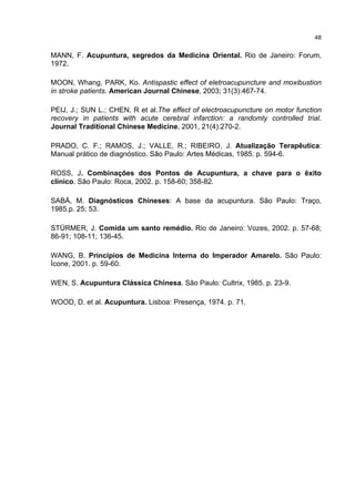 48


MANN, F. Acupuntura, segredos da Medicina Oriental. Rio de Janeiro: Forum,
1972.

MOON, Whang, PARK, Ko. Antispastic effect of eletroacupuncture and moxibustion
in stroke patients. American Journal Chinese, 2003; 31(3):467-74.

PEIJ, J.; SUN L.; CHEN, R et al.The effect of electroacupuncture on motor function
recovery in patients with acute cerebral infarction: a randomly controlled trial.
Journal Traditional Chinese Medicine, 2001, 21(4):270-2.

PRADO, C. F.; RAMOS, J.; VALLE, R.; RIBEIRO, J. Atualização Terapêutica:
Manual prático de diagnóstico. São Paulo: Artes Médicas, 1985. p. 594-6.

ROSS, J. Combinações dos Pontos de Acupuntura, a chave para o êxito
clínico. São Paulo: Roca, 2002. p. 158-60; 358-82.

SABÁ, M. Diagnósticos Chineses: A base da acupuntura. São Paulo: Traço,
1985.p. 25; 53.

STÜRMER, J. Comida um santo remédio. Rio de Janeiro: Vozes, 2002. p. 57-68;
86-91; 108-11; 136-45.

WANG, B. Princípios de Medicina Interna do Imperador Amarelo. São Paulo:
Ícone, 2001. p. 59-60.

WEN, S. Acupuntura Clássica Chinesa. São Paulo: Cultrix, 1985. p. 23-9.

WOOD, D. et al. Acupuntura. Lisboa: Presença, 1974. p. 71.
 