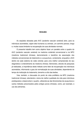 RESUMO




      As seqüelas deixadas pelo AVC (acidente vascular cerebral) abre, para os
indivíduos acometidos, sejam eles humanos ou animais, um caminho penoso, longo
e, muitas vezes limitante na recuperação de suas atividades normais.
      O presente trabalho tem como objetivo fazer um paralelo entre o quadro do
AVC (acidente vascular cerebral) na medicina ocidental convencional e na MTC
(medicina tradicional chinesa), demonstrando o benefício da associação dos
métodos convencionais de tratamento e a acupuntura. Juntamente, enquadra o AVC
dentro de cada sistema da visão oriental, para uma melhor compreensão do seu
diagnóstico e entendimento da medicina chinesa. Demonstra, através de pesquisas
já realizadas, a importância deste método como fator de recuperação nos indivíduos
acometidos, informando o grau de normalização de suas atividades, dependendo do
tempo de instituição do tratamento, tamanho e sítio das lesões.
      Visa, também, a discussão do ponto de vista profilático da MTC (medicina
tradicional chinesa), abordando o tema de melhor qualidade de vida para indivíduos
predispostos a desenvolver o quadro, utilizando-se das ferramentas da acupuntura e
outros métodos preconizados pelos antigos povos chineses, como, por exemplo, o
uso dos alimentos.
 