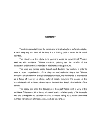 ABSTRACT




       The stroke sequels trigger, for people and animals who have suffered a stroke,
a hard, long way and most of the time it is a limiting path to return to the usual
activities.
       The objective of this study is to compare stroke in conventional Western
medicine with traditional Chinese medicine, pointing out the benefits of the
association of conventional methods of treatment and acupuncture.
       This work also ranges stroke through each Eastern view system, in order to
have a better comprehension of the diagnosis and understanding of the Chinese
medicine. It is also shown, through the research made, the importance of this method
as a factor of recovery of stroke suffered people, informing the degree of the
normalizing of their activities, depending on the treatment length, size and site of the
lesions.
       This essay also aims the discussion of the prophylactic point of view of the
traditional Chinese medicine, taking into consideration a better quality of life to people
who are predisposed to develop this kind of illness, using acupuncture and other
methods from ancient Chinese people, such as food choice.
 