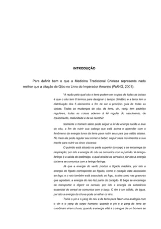 8




                                   INTRODUÇÃO


      Para definir bem o que a Medicina Tradicional Chinesa representa nada
melhor que a citação de Qibo no Livro do Imperador Amarelo (WANG, 2001):

                           “A razão pela qual céu e terra podem ser os pais de todas as coisas
                   é que o céu tem 8 termos para designar o tempo climático e a terra tem a
                   distribuição dos 5 elementos a fim de ser o princípio guia de todas as
                   coisas. Todas as mudanças do céu, da terra, yin, yang, tem padrões
                   regulares, todas as coisas aderem à lei regular do nascimento, de
                   crescimento, maturidade e de se recolher.

                           Somente o homem sábio pode seguir a lei da energia lúcida e leve
                   do céu, a fim de nutrir sua cabeça que está acima e aprender com o
                   fenômeno da energia turva da terra para nutrir seus pés que estão abaixo.
                   No meio ele pode regular seu comer e beber, seguir seus movimentos e sua
                   mente para nutrir as cinco vísceras:
                           O pulmão está situado na parte superior do corpo e se encarrega da
                   respiração; por isto a energia do céu se comunica com o pulmão. A laringo-
                   faringe é a saída do estômago, o qual recebe os cereais e por isto a energia
                   da terra se comunica com a laringo-faringe.
                           Já que a energia do vento produz o fígado madeira, por isto a
                   energia do fígado corresponde ao fígado, como o coração está associado
                   ao fogo, e o raio também está associado ao fogo, assim como nas gravuras
                   que agradam, a energia do raio faz parte do coração. O baço se encarrega
                   de transportar e digerir os cereais, por isto a energia da substância
                   essencial do cereal se comunica com o baço. O rim é um sólido, de água,
                   por isto a energia da chuva pode orvalhar os rins.
                           Tome o yin e o yang do céu e da terra para fazer uma analogia com
                   o yin e o yang do corpo humano: quando o yin e o yang da terra se
                   combinam viram chuva; quando a energia vital e o sangue de um homem se
 