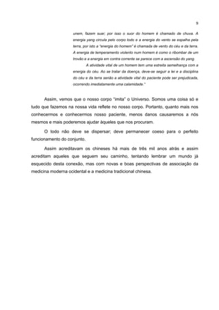 9

                    unem, fazem suar; por isso o suor do homem é chamado de chuva. A
                    energia yang circula pelo corpo todo e a energia do vento se espalha pela
                    terra, por isto a “energia do homem” é chamada de vento do céu e da terra.
                    A energia de temperamento violento num homem é como o ribombar de um
                    trovão e a energia em contra corrente se parece com a ascensão do yang.
                             A atividade vital de um homem tem uma estreita semelhança com a
                    energia do céu. Ao se tratar da doença, deve-se seguir a lei e a disciplina
                    do céu e da terra senão a atividade vital do paciente pode ser prejudicada,
                    ocorrendo imediatamente uma calamidade.”



      Assim, vemos que o nosso corpo “imita” o Universo. Somos uma coisa só e
tudo que fazemos na nossa vida reflete no nosso corpo. Portanto, quanto mais nos
conhecermos e conhecermos nosso paciente, menos danos causaremos a nós
mesmos e mais poderemos ajudar àqueles que nos procuram.

      O todo não deve se dispersar; deve permanecer coeso para o perfeito
funcionamento do conjunto.

      Assim acreditavam os chineses há mais de três mil anos atrás e assim
acreditam aqueles que seguem seu caminho, tentando lembrar um mundo já
esquecido desta conexão, mas com novas e boas perspectivas de associação da
medicina moderna ocidental e a medicina tradicional chinesa.
 
