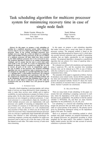 Task scheduling algorithm for multicore processor
system for minimizing recovery time in case of
single node fault
Shohei Gotoda, Minoru Ito
Nara Institute of Science and Technology
Nara, Japan
{shohei-g, ito}@is.naist.jp
Naoki Shibata
Shiga University
Shiga, Japan
shibata@biwako.shiga-u.ac.jp
Abstract—In this paper, we propose a task scheduling al-
gorithm for a multicore processor system which reduces the
recovery time in case of a single fail-stop failure of a multicore
processor. Many of the recently developed processors have
multiple cores on a single die, so that one failure of a computing
node results in failure of many processors. In the case of a failure
of a multicore processor, all tasks which have been executed
on the failed multicore processor have to be recovered at once.
The proposed algorithm is based on an existing checkpointing
technique, and we assume that the state is saved when nodes
send results to the next node. If a series of computations that
depends on former results is executed on a single die, we need
to execute all parts of the series of computations again in
the case of failure of the processor. The proposed scheduling
algorithm tries not to concentrate tasks to processors on a die.
We designed our algorithm as a parallel algorithm that achieves
O(n) speedup where n is the number of processors. We evaluated
our method using simulations and experiments with four PCs.
We compared our method with existing scheduling method, and
in the simulation, the execution time including recovery time in
the case of a node failure is reduced by up to 50% while the
overhead in the case of no failure was a few percent in typical
scenarios.
I. INTRODUCTION
Recently, cloud computing is growing popular, and various
kinds of services are being delivered by cloud computing. In
order to make these services more reliable and to improve
availability, we need mechanisms to prepare for failure of com-
puting nodes. On the other hand, almost all high-performance
processors are now designed as multicore processors. A mul-
ticore processor is a semiconductor chip(a die, hereafter) on
which multiple processor cores are implemented, with each
processor core capable of executing an independent task. In
case of failure of a memory or of other devices shared among
all processor cores, all processors on a die simultaneously
stop execution of their tasks, in which case all of these tasks
need to be recovered. Since communication between processor
cores on a die has a signiﬁcantly larger bandwidth and smaller
latency than Ethernet or other networking technologies for
connecting computers, existing task schedulers for single-core
processors tend to load on one of the dies many of the tasks
that depend on each other. This makes recovery of tasks more
time-consuming.
In this paper, we propose a task scheduling algorithm
that makes recovery from a saved state faster on multicore
processor systems. The proposed method is based on the
scheduling algorithm proposed by Sinnen et al.[1], which takes
into account network contention and is capable of generating
schedules that are highly reproducible on real computing
systems. The proposed algorithm is designed as a parallelized
algorithm that can achieve O(n) times of speed-up when n
processors are available.
We evaluated our method with simulations and experiments
using 4 quad-core PCs, and the execution time including
recovery time can be reduced up to 50% in case of failure,
while the overhead in case of no failure was a few percent on
computation-heavy tasks.
The remainder of this paper is organized as follows. Section
II introduces some related works. Section III ﬁrst explains the
key ideas and assumptions on the proposed method, and then
presents the proposed methods. Section IV shows the results
of the evaluation of execution times in case of failure and no
failure. Section V presents our conclusions.
II. RELATED WORKS
There are many kinds of task scheduling. In this paper, we
assume that task scheduling is assigning a processor to each
task, where the dependence of the tasks is represented by a
directed acyclic graph(DAG). The problem to ﬁnd the optimal
schedule is NP-hard[4], [9], and there are many heuristic
algorithms for the problems[2], [3], [4], [8], [12].
List scheduling is a classical task scheduling method that
assigns the processor that can ﬁnish each task to the task in
order of a given priority of the tasks[13]. The priority can be
given by performing topological sorting on the dependence
graph of the tasks, for example.
Wolf et al. proposed a task scheduling method in which
multiple task graph templates are prepared beforehand, and
the assigned processors are determined according to which
templates ﬁts the input task[5]. This method is suitable for
highly loaded systems, but does not take account of network
contention or processor failure.
© 2012 IEEE. Personal use of this material is permitted. Permission from IEEE must be obtained for all other uses, in any current or future media, including
reprinting/republishing this material for advertising or promotional purposes, creating new collective works, for resale or redistribution to servers or lists, or reuse of any
copyrighted component of this work in other works. DOI:10.1109/CCGrid.2012.23
 