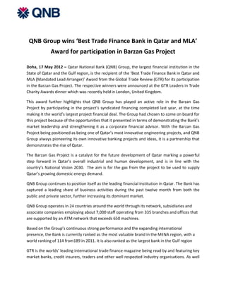 QNB Group wins ‘Best Trade Finance Bank in Qatar and MLA’
             Award for participation in Barzan Gas Project

Doha, 17 May 2012 – Qatar National Bank (QNB) Group, the largest financial institution in the
State of Qatar and the Gulf region, is the recipient of the ‘Best Trade Finance Bank in Qatar and
MLA (Mandated Lead Arranger)’ Award from the Global Trade Review (GTR) for its participation
in the Barzan Gas Project. The respective winners were announced at the GTR Leaders in Trade
Charity Awards dinner which was recently held in London, United Kingdom.

This award further highlights that QNB Group has played an active role in the Barzan Gas
Project by participating in the project’s syndicated financing completed last year, at the time
making it the world’s largest project financial deal. The Group had chosen to come on board for
this project because of the opportunities that it presented in terms of demonstrating the Bank’s
market leadership and strengthening it as a corporate financial advisor. With the Barzan Gas
Project being positioned as being one of Qatar’s most innovative engineering projects, and QNB
Group always pioneering its own innovative banking projects and ideas, it is a partnership that
demonstrates the rise of Qatar.

The Barzan Gas Project is a catalyst for the future development of Qatar marking a powerful
step forward in Qatar’s overall industrial and human development, and is in line with the
country’s National Vision 2030. The aim is for the gas from the project to be used to supply
Qatar’s growing domestic energy demand.

QNB Group continues to position itself as the leading financial institution in Qatar. The Bank has
captured a leading share of business activities during the past twelve month from both the
public and private sector, further increasing its dominant market.

QNB Group operates in 24 countries around the world through its network, subsidiaries and
associate companies employing about 7,000 staff operating from 335 branches and offices that
are supported by an ATM network that exceeds 650 machines.

Based on the Group’s continuous strong performance and the expanding international
presence, the Bank is currently ranked as the most valuable brand in the MENA region, with a
world ranking of 114 from189 in 2011. It is also ranked as the largest bank in the Gulf region

GTR is the worlds’ leading international trade finance magazine being read by and featuring key
market banks, credit insurers, traders and other well respected industry organisations. As well
 