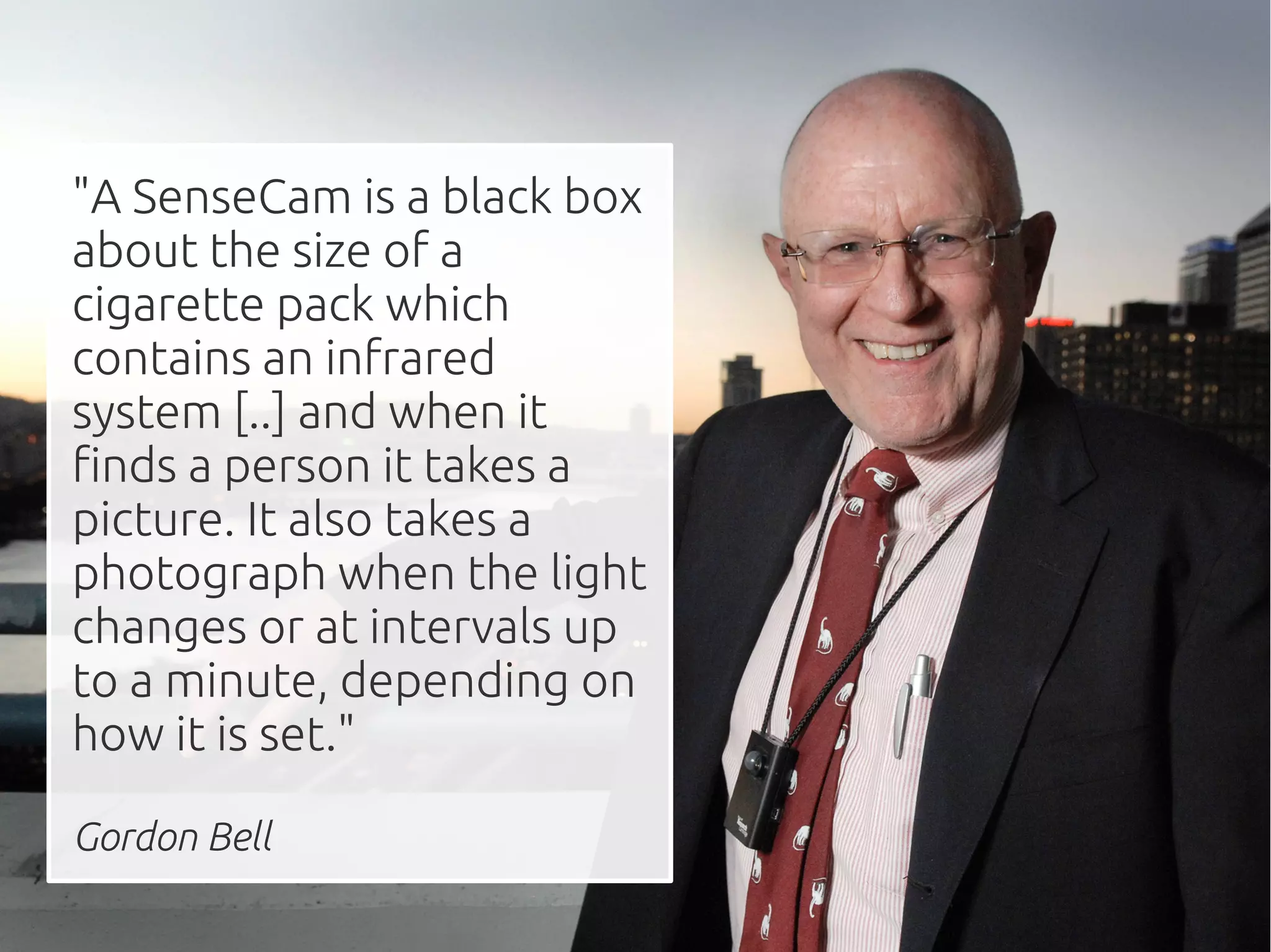 "A SenseCam is a black box
about the size of a
cigarette pack which
contains an infrared
system [..] and when it
finds a person it takes a
picture. It also takes a
photograph when the light
changes or at intervals up
to a minute, depending on
how it is set."

Gordon Bell
 