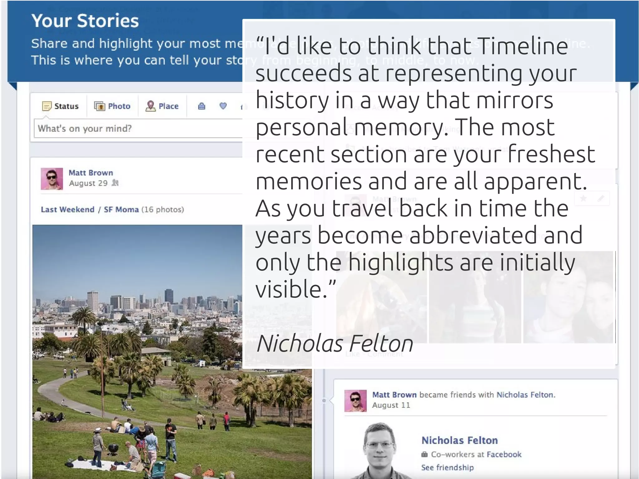 “I'd like to think that Timeline
succeeds at representing your
history in a way that mirrors
personal memory. The most
recent section are your freshest
memories and are all apparent.
As you travel back in time the
years become abbreviated and
only the highlights are initially
visible.”

Nicholas Felton
 