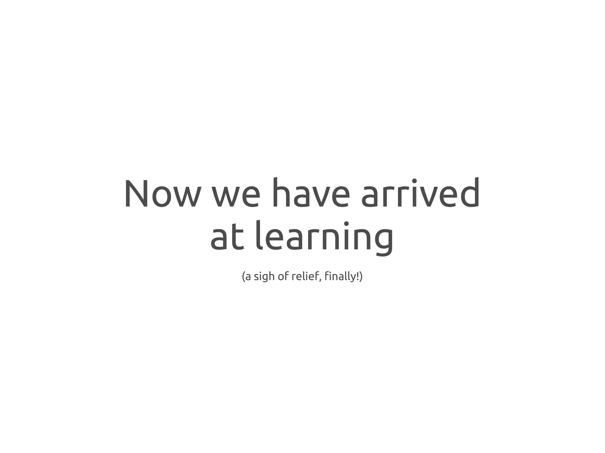 Now we have arrived
    at learning
      (a sigh of relief, finally!)
 