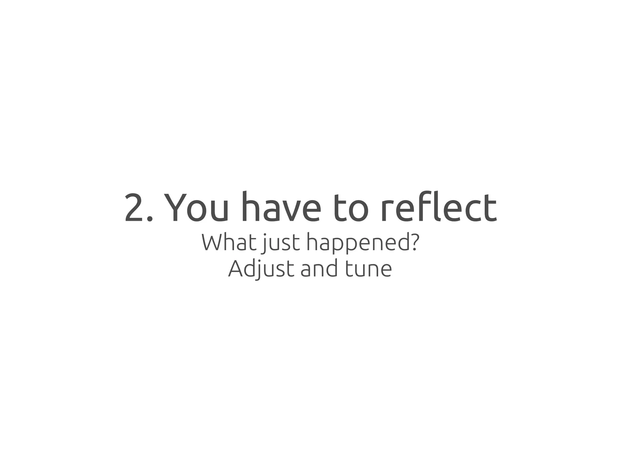 2. You have to reflect
    What just happened?
     Adjust and tune
 