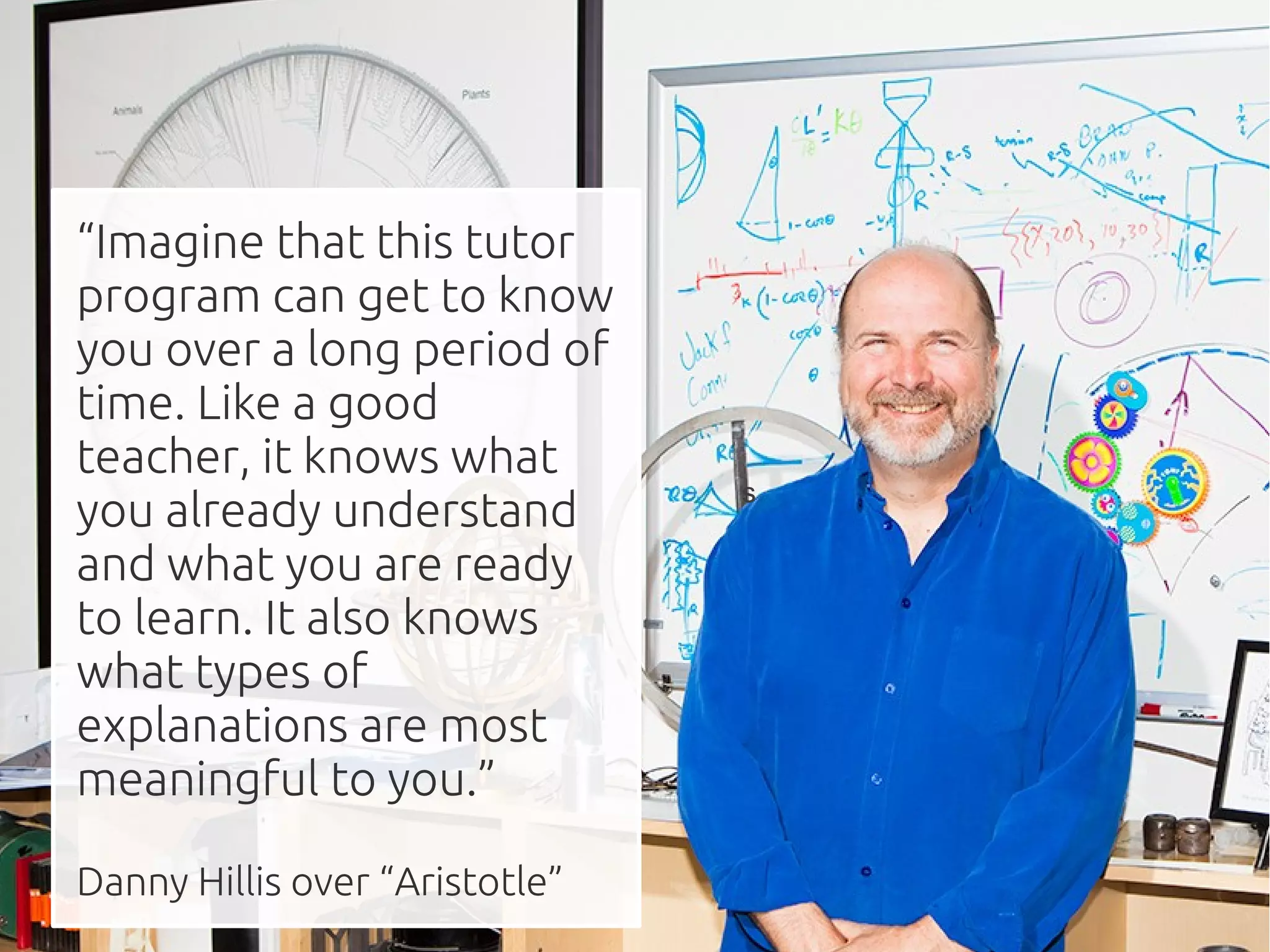 “Imagine that this tutor
program can get to know
you over a long period of
time. Like a good
teacher, it knows what
                                s
you already understand
and what you are ready
to learn. It also knows
what types of
explanations are most
meaningful to you.”

Danny Hillis over “Aristotle”
 