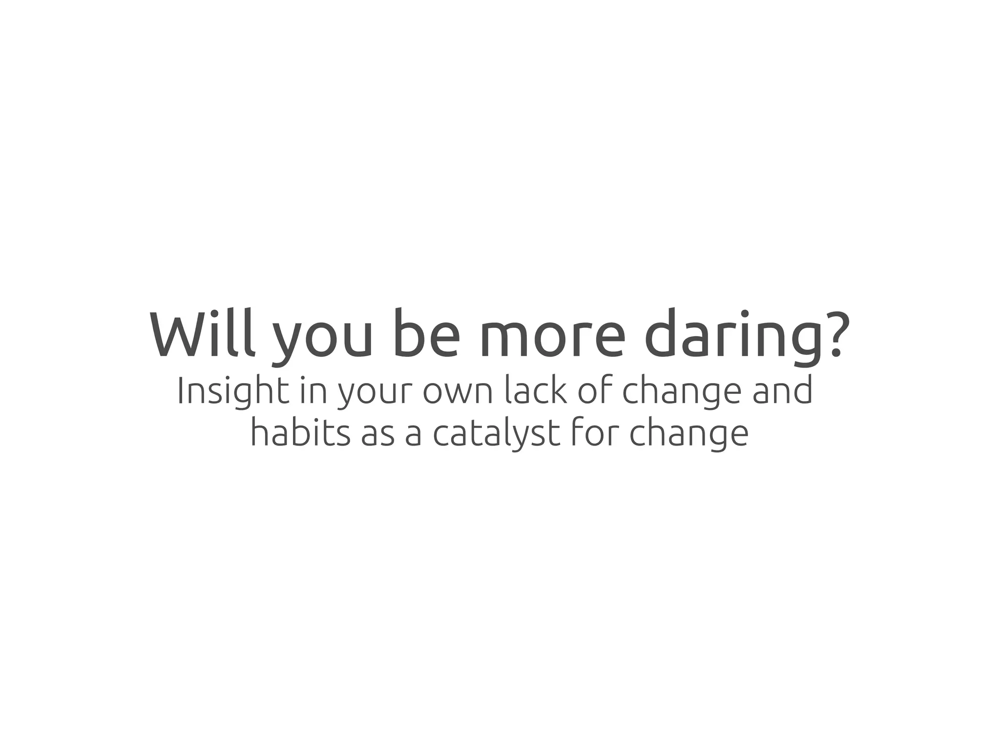 Will you be more daring?
Insight in your own lack of change and
     habits as a catalyst for change
 