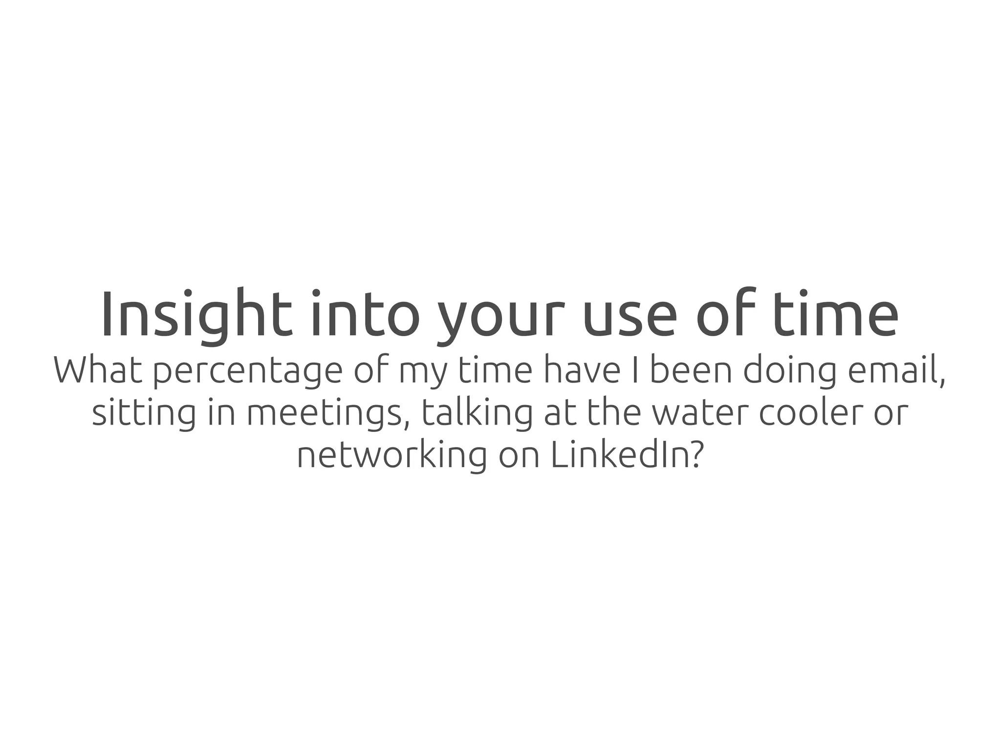 Insight into your use of time
What percentage of my time have I been doing email,
 sitting in meetings, talking at the water cooler or
              networking on LinkedIn?
 