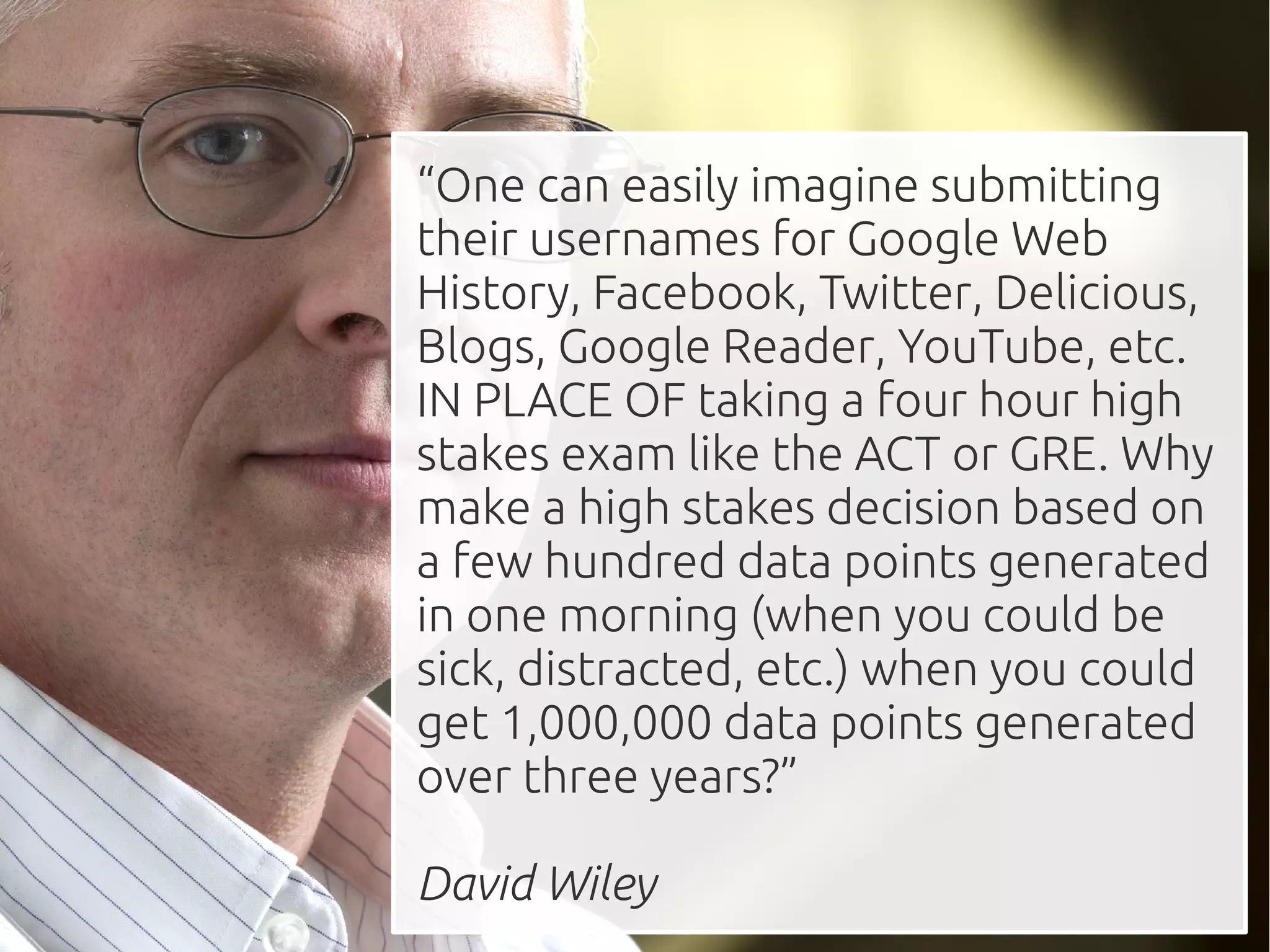 “One can easily imagine submitting
their usernames for Google Web
History, Facebook, Twitter, Delicious,
Blogs, Google Reader, YouTube, etc.
IN PLACE OF taking a four hour high
stakes exam like the ACT or GRE. Why
make a high stakes decision based on
a few hundred data points generated
in one morning (when you could be
sick, distracted, etc.) when you could
get 1,000,000 data points generated
over three years?”

David Wiley
 