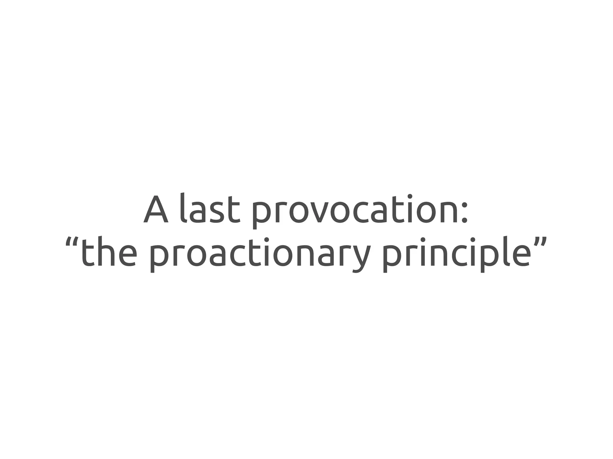 A last provocation:
“the proactionary principle”
 