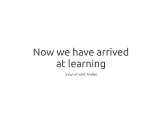 Now we have arrived
    at learning
      (a sigh of relief, finally!)
 