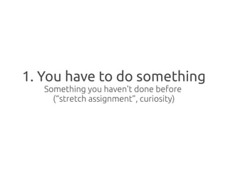 1. You have to do something
   Something you haven't done before
     (“stretch assignment”, curiosity)
 