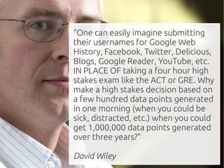 “One can easily imagine submitting
their usernames for Google Web
History, Facebook, Twitter, Delicious,
Blogs, Google Reader, YouTube, etc.
IN PLACE OF taking a four hour high
stakes exam like the ACT or GRE. Why
make a high stakes decision based on
a few hundred data points generated
in one morning (when you could be
sick, distracted, etc.) when you could
get 1,000,000 data points generated
over three years?”

David Wiley
 