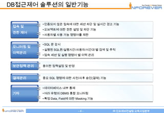 DB접근제어 솔루션의 일반기능


           • 인증되지 않은 접속에 대한 세션 차단 및 실시간 경고 기능
 접속 및
           • 오브젝트에 대한 권한 설정 및 차단 기능
 권한 제어
           • 사용자별 사용 가능 명령어를 제한


           • SQL 문 감시
 모니터링 및
           • 실행된 SQL문/실행시간/사용자/시간대 별 검색 및 추적
 이력관리
           • 접속 세션 및 실행 명령어 별 이력 관리


 보안정책 관리   용이한 정책설정 및 반영



 결재관리      중요 SQL 명령에 대한 사전/사후 승인(결재) 기능


           • 데이터베이스 내부 통제
 기타        • 여러 유형의 DBMS 통합 모니터링
           • 특정 Data, Field에 대한 Masking 기능



                                -4-          ㈜ 인포레버컨설팅 교육사업본부
 